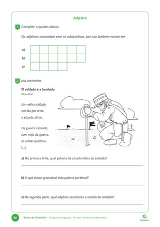 56 Banco de Questões – Língua Portuguesa – 4o
ano | Ensino Fundamental
Adjetivo
1. Complete o quadro abaixo.
Os adjetivos concordam com os substantivos, por isso também variam em:
a)
b)
c)
2. Leia um trecho.
O soldado e a trombeta
(Olavo Bilac)
Um velho soldado
um dia por terra
a espada atirou.
Da guerra cansado,
com nojo da guerra,
as armas quebrou.
[...]
a) Na primeira linha, qual palavra dá característica ao soldado?
b) A que classe gramatical esta palavra pertence?
c) Na segunda parte, qual adjetivo caracteriza o estado do soldado?
 