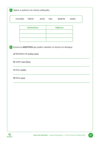 Banco de Questões – Língua Portuguesa – 4o
ano | Ensino Fundamental 57
TUCANO TRISTE ALTO CÉU BONITA MATA
Substantivos Adjetivos
3. Separe as palavras nas colunas adequadas.
4. Escreva os ADJETIVOS que podem substituir os trechos em destaque.
a) Borboletas de muitas cores.
b) Jardim com flores.
c) Ovos verdes.
d) Ovos azuis.
 