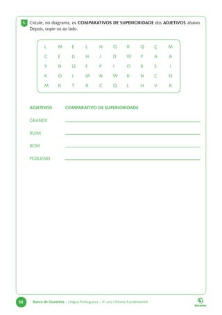 58 Banco de Questões – Língua Portuguesa – 4o
ano | Ensino Fundamental
5. Circule, no diagrama, os COMPARATIVOS DE SUPERIORIDADE dos ADJETIVOS abaixo.
Depois, copie-os ao lado.
L M E L H O R Q Ç M
C E G H J D W P A A
Y N Q E P I O R S I
K O J M N W R N C O
M R T R C Q L H V R
ADJETIVOS COMPARATIVO DE SUPERIORIDADE
GRANDE
RUIM
BOM
PEQUENO
 