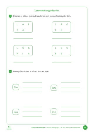 Banco de Questões – Língua Portuguesa – 4o
ano | Ensino Fundamental 59
Consoantes seguidas de L
1. Organize as sílabas e descubra palavras com consoantes seguidas de L.
L A P
C A
L Ó G
R I A
FLA
PLU
BLO
CLI
L A G
C Ê
L C U
B E
2. Forme palavras com as sílabas em destaque.
 