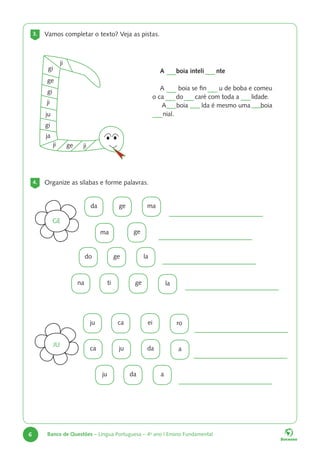 6 Banco de Questões – Língua Portuguesa – 4o
ano | Ensino Fundamental
3. Vamos completar o texto? Veja as pistas.
4. Organize as sílabas e forme palavras.
A boia inteli nte
A boia se fin u de boba e comeu
o ca do caré com toda a lidade.
A boia lda é mesmo uma boia
nial.
ji
ji
ja
ji
ge
gi
ge
gi
gi
ju
ji
da
la
ro
a
na
ju
ca
ju
do
ge
ma
ti
ca
ju
da
ge
ma
ge
ge
ei
da
a
la
GE
JU
 