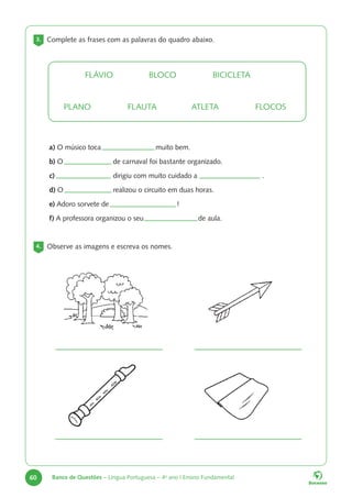 60 Banco de Questões – Língua Portuguesa – 4o
ano | Ensino Fundamental
a) O músico toca 			 muito bem.
b) O				 de carnaval foi bastante organizado.
c) 				 dirigiu com muito cuidado a 			 .
d) O				 realizou o circuito em duas horas.
e) Adoro sorvete de				 !
f) A professora organizou o seu			 de aula.
3. Complete as frases com as palavras do quadro abaixo.
4. Observe as imagens e escreva os nomes.
FLÁVIO		BLOCO		BICICLETA
PLANO		FLAUTA		ATLETA		FLOCOS
 