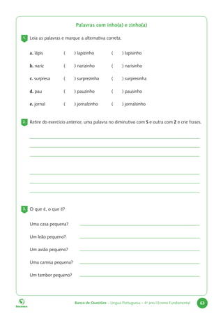 Banco de Questões – Língua Portuguesa – 4o
ano | Ensino Fundamental 63
Palavras com inho(a) e zinho(a)
1. Leia as palavras e marque a alternativa correta.
a. lápis ( ) lapizinho ( ) lapisinho
b. nariz ( ) narizinho ( ) narisinho
c. surpresa ( ) surprezinha ( ) surpresinha
d. pau ( ) pauzinho ( ) pausinho
e. jornal ( ) jornalzinho ( ) jornalsinho
2. Retire do exercício anterior, uma palavra no diminutivo com S e outra com Z e crie frases.
3. O que é, o que é?
Uma casa pequena?
Um leão pequeno?
Um avião pequeno?
Uma camisa pequena?
Um tambor pequeno?
 