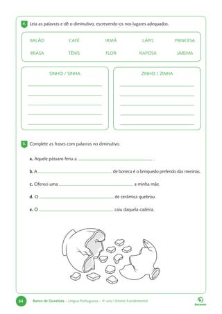64 Banco de Questões – Língua Portuguesa – 4o
ano | Ensino Fundamental
4. Leia as palavras e dê o diminutivo, escrevendo-os nos lugares adequados.
BALÃO
BRASA
CAFÉ
TÊNIS
IRMÃ
FLOR
LÁPIS
RAPOSA
PRINCESA
JARDIM
SINHO / SINHA ZINHO / ZINHA
5. Complete as frases com palavras no diminutivo.
a. Aquele pássaro feriu a .
b. A de boneca é o brinquedo preferido das meninas.
c. Ofereci uma a minha mãe.
d. O de cerâmica quebrou.
e. O caiu daquela cadeira.
 