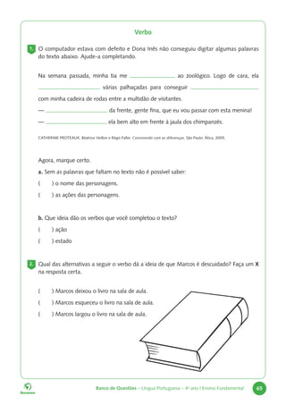 Banco de Questões – Língua Portuguesa – 4o
ano | Ensino Fundamental 65
Verbo
1. O computador estava com defeito e Dona Inês não conseguiu digitar algumas palavras
do texto abaixo. Ajude-a completando.
Na semana passada, minha tia me ao zoológico. Logo de cara, ela
várias palhaçadas para conseguir
com minha cadeira de rodas entre a multidão de visitantes.
— da frente, gente fina, que eu vou passar com esta menina!
— ela bem alto em frente à jaula dos chimpanzés.
CATHERINE PROTEAUX, Béatrice Veillon e Régis Faller. Convivendo com as diferenças. São Paulo: Ática, 2005.
Agora, marque certo.
a. Sem as palavras que faltam no texto não é possível saber:
( ) o nome das personagens.
( ) as ações das personagens.
b. Que ideia dão os verbos que você completou o texto?
( ) ação
( ) estado
2. Qual das alternativas a seguir o verbo dá a ideia de que Marcos é descuidado? Faça um X
na resposta certa.
( ) Marcos deixou o livro na sala de aula.
( ) Marcos esqueceu o livro na sala de aula.
( ) Marcos largou o livro na sala de aula.
 
