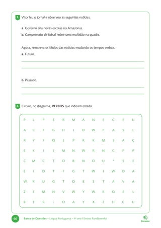 66 Banco de Questões – Língua Portuguesa – 4o
ano | Ensino Fundamental
3. Vitor leu o jornal e observou as seguintes notícias.
a. Governo cria novas escolas no Amazonas.
b. Campeonato de futsal reúne uma multidão na quadra.
Agora, reescreva os títulos das notícias mudando os tempos verbais.
a. Futuro.
b. Passado.
4. Circule, no diagrama, VERBOS que indicam estado.
P L P E R M A N E C E U
A C F G H J D W P A S L
R Y F Q E P R K M S A Ç
E K I J M N W R N C P P
C M C T O R N O U * S E
E I O T F G T W J W O A
W R U G T O E S T A V A
Z E M N V W Y W R Q E L
B T R L O A Y X Z H C U
 