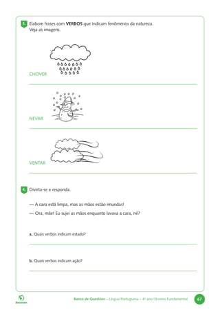 Banco de Questões – Língua Portuguesa – 4o
ano | Ensino Fundamental 67
5. Elabore frases com VERBOS que indicam fenômenos da natureza.
Veja as imagens.
CHOVER
NEVAR
VENTAR
6. Divirta-se e responda.
— A cara está limpa, mas as mãos estão imundas!
— Ora, mãe! Eu sujei as mãos enquanto lavava a cara, né?
a. Quais verbos indicam estado?
b. Quais verbos indicam ação?
 