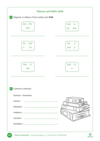 68 Banco de Questões – Língua Portuguesa – 4o
ano | Ensino Fundamental
Palavras com ISAR e IZAR
1. Organize as sílabas e forme verbos com ISAR.
2. Continue o exercício.
humano – humanizar
normal –
industrial –
moderno –
nacional –
dramático –
QUI		PES
SAR
RA		SAR
LI		PA
SAR		 CI
PRE
PRO		 VI
IM		SAR
NA		A
SAR		 LI
SAR		 VI
A
 