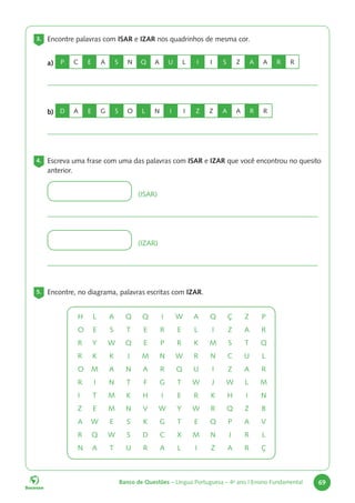 Banco de Questões – Língua Portuguesa – 4o
ano | Ensino Fundamental 69
3. Encontre palavras com ISAR e IZAR nos quadrinhos de mesma cor.
a) P C E A S N Q A U L I I S Z A A R R
b) D A E G S O L N I I Z Z A A R R
4. Escreva uma frase com uma das palavras com ISAR e IZAR que você encontrou no quesito
anterior.
(ISAR)
(IZAR)
5. Encontre, no diagrama, palavras escritas com IZAR.
H L A Q Q I W A Q Ç Z P
O E S T E R E L I Z A R
R Y W Q E P R K M S T Q
R K K J M N W R N C U L
O M A N A R Q U I Z A R
R I N T F G T W J W L M
I T M K H I E R K H I N
Z E M N V W Y W R Q Z B
A W E S K G T E Q P A V
R Q W S D C X M N J R L
N A T U R A L I Z A R Ç
 
