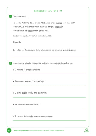 70 Banco de Questões – Língua Portuguesa – 4o
ano | Ensino Fundamental
Conjugações –AR, –ER e –IR
1. Divirta-se lendo.
Na escola, Pedrinho diz ao amigo: “Sabe, não estou falando com meu pai!”
— Puxa! Que coisa chata, vocês eram tão amigos. Brigaram?
— Não, é que ele viajou ontem para o Rio...
(Coleção: O livro de piadas, nº 4, São Paulo: Ed. Nova Sampa, 1993).
Responda.
Os verbos em destaque, do texto-piada acima, pertencem a que conjugação?
2. Leia as frases, sublinhe os verbos e indique a que conjugação pertencem.
a. O menino só chegará amanhã.
b. As crianças sorriram com o palhaço.
c. O bicho-papão correu atrás da menina.
d. Ele sonha com uma bicicleta.
e. O homem deve muito naquele supermercado.
 