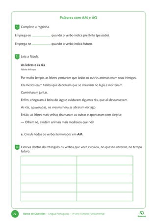 72 Banco de Questões – Língua Portuguesa – 4o
ano | Ensino Fundamental
Palavras com AM e ÃO
1. Complete a regrinha.
Emprega-se quando o verbo indica pretérito (passado).
Emprega-se quando o verbo indica futuro.
2. Leia a fábula.
As lebres e as rãs
Fábula de Esopo
Por muito tempo, as lebres pensaram que todos os outros animais eram seus inimigos.
Os medos eram tantos que decidiram que se atirariam no lago e morreriam.
Caminharam juntas.
Enfim, chegaram à beira do lago e avistaram algumas rãs, que ali descansavam.
As rãs, apavoradas, na mesma hora se atiraram no lago.
Então, as lebres mais velhas chamaram as outras e apontaram com alegria:
— Olhem só, existem animais mais medrosos que nós!
a. Circule todos os verbos terminados em AM.
3. Escreva dentro do retângulo os verbos que você circulou, no quesito anterior, no tempo
futuro.
 