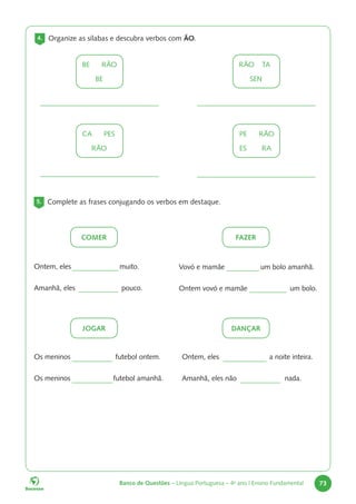 Banco de Questões – Língua Portuguesa – 4o
ano | Ensino Fundamental 73
4. Organize as sílabas e descubra verbos com ÃO.
BE		RÃO
BE
CA		PES
RÃO
RÃO		 TA
SEN
PE		RÃO
ES		RA
5. Complete as frases conjugando os verbos em destaque.
Ontem, eles muito.
Amanhã, eles pouco.
Vovó e mamãe um bolo amanhã.
Ontem vovó e mamãe um bolo.
Os meninos futebol ontem.
Os meninos futebol amanhã.
Ontem, eles a noite inteira.
Amanhã, eles não nada.
DANÇAR
JOGAR
FAZER
COMER
 