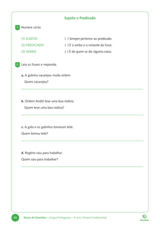 74 Banco de Questões – Língua Portuguesa – 4o
ano | Ensino Fundamental
Sujeito e Predicado
1. Numere certo.
(1) SUJEITO ( ) Sempre pertence ao predicado.
(2) PREDICADO ( ) É o verbo e o restante da frase.
(3) VERBO ( ) É de quem se diz alguma coisa.
2. Leia as frases e responda.
a. A galinha cacarejou muito ontem.
Quem cacarejou?
b. Ontem André teve uma boa notícia.
Quem teve uma boa notícia?
c. A gata e os gatinhos tomaram leite.
Quem tomou leite?
d. Rogério saiu para trabalhar.
Quem saiu para trabalhar?
 