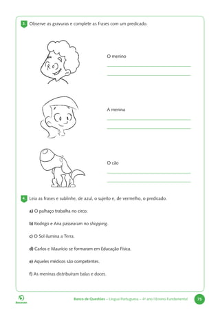 Banco de Questões – Língua Portuguesa – 4o
ano | Ensino Fundamental 75
3. Observe as gravuras e complete as frases com um predicado.
O menino
A menina
O cão
4. Leia as frases e sublinhe, de azul, o sujeito e, de vermelho, o predicado.
a) O palhaço trabalha no circo.
b) Rodrigo e Ana passearam no shopping.
c) O Sol ilumina a Terra.
d) Carlos e Maurício se formaram em Educação Física.
e) Aqueles médicos são competentes.
f) As meninas distribuíram balas e doces.
 