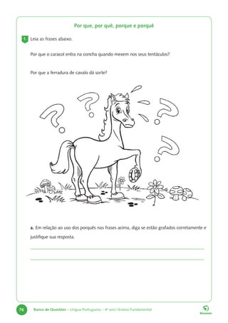 76 Banco de Questões – Língua Portuguesa – 4o
ano | Ensino Fundamental
Por que, por quê, porque e porquê
1. Leia as frases abaixo.
Por que o caracol entra na concha quando mexem nos seus tentáculos?
Por que a ferradura de cavalo dá sorte?
a. Em relação ao uso dos porquês nas frases acima, diga se estão grafados corretamente e
justifique sua resposta.
 