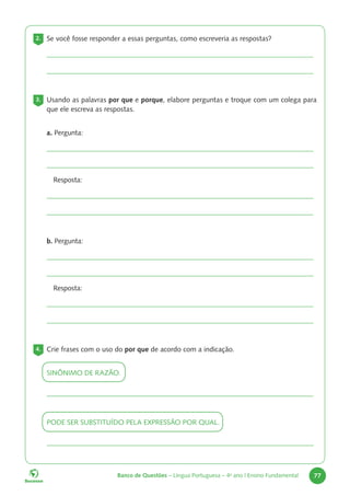 Banco de Questões – Língua Portuguesa – 4o
ano | Ensino Fundamental 77
2. Se você fosse responder a essas perguntas, como escreveria as respostas?
3. Usando as palavras por que e porque, elabore perguntas e troque com um colega para
que ele escreva as respostas.
a. Pergunta:
Resposta:
b. Pergunta:
Resposta:
4. Crie frases com o uso do por que de acordo com a indicação.
SINÔNIMO DE RAZÃO.
PODE SER SUBSTITUÍDO PELA EXPRESSÃO POR QUAL.
 