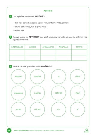 78 Banco de Questões – Língua Portuguesa – 4o
ano | Ensino Fundamental
Advérbio
1. Leia a piada e sublinhe os ADVÉRBIOS.
— Pai, hoje aprendi na escola a dizer “sim, senhor” e “não, senhor”.
— Muito bem. Então, não esqueça mais!
— Falou, pai!
2. Escreva abaixo os ADVÉRBIOS que você sublinhou no texto, do quesito anterior, nos
lugares adequados.
INTENSIDADE MODO AFIRMAÇÃO NEGAÇÃO TEMPO
3. Pinte os círculos que não contêm ADVÉRBIOS.
LOGO
ANTES AÍ
ABAIXO SEMPRE JÁ LÁPIS
AMANHÃ CARRO DENTRO
LUGAR ALI
 