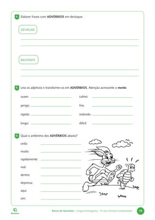 Banco de Questões – Língua Portuguesa – 4o
ano | Ensino Fundamental 79
4. Elabore frases com ADVÉRBIOS em destaque.
DEVAGAR
BASTANTE
5. Leia os adjetivos e transforme-os em ADVÉRBIOS. Atenção acrescente o mente.
suave: calmo:
perigo: frio:
rápido: redondo:
longo: difícil:
6. Qual o antônimo dos ADVÉRBIOS abaixo?
cedo:
muito:
rapidamente:
mal:
dentro:
depressa:
aqui:
sim:
 