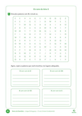 80 Banco de Questões – Língua Portuguesa – 4o
ano | Ensino Fundamental
Os sons da letra X
1. Descubra palavras com X e circule-as.
C E X A G E R O Q Ç Z
P C F G É J D W P E S
T Y W Q E X B A I X O
Z B R U X A W R N I P
W M Y T R M Q L H B R
F I X O F P T W J I Ó
W T M K H U E R K R X
B E R E F L E X O Q I
O W E X K G T E Q P M
X A C A D Ç W L U X O
E P T M Á X I M O M M
N X M E C F J H Y U S
Ç A Q R D E X A T O G
Ó R B G T O P L K I P
Agora, copie as palavras que você encontrou nos lugares adequados.
X com som de Z
X com som de CS
X com som de CH
X com som de S
 
