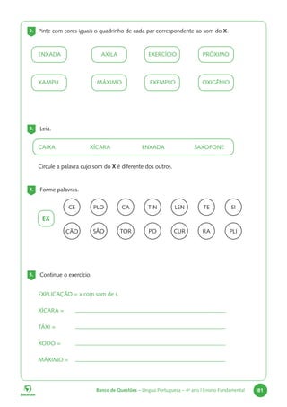 Banco de Questões – Língua Portuguesa – 4o
ano | Ensino Fundamental 81
2. Pinte com cores iguais o quadrinho de cada par correspondente ao som do X.
ENXADA 		AXILA 		EXERCÍCIO 		PRÓXIMO
XAMPU 		MÁXIMO 		EXEMPLO 		OXIGÊNIO
3. Leia.
CAIXA		XÍCARA		ENXADA		SAXOFONE
Circule a palavra cujo som do X é diferente dos outros.
4. Forme palavras.
EX
CE CA TE
PLO LEN
TIN SI
ÇÃO TOR RA
SÃO CUR
PO PLI
5. Continue o exercício.
EXPLICAÇÃO = x com som de s.
XÍCARA =
TÁXI =
XODÓ =
MÁXIMO =
 