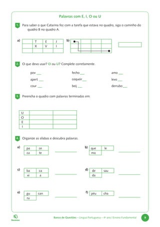 Banco de Questões – Língua Portuguesa – 4o
ano | Ensino Fundamental 9
Palavras com E, I, O ou U
1. Para saber o que Catarina fez com a tarefa que estava no quadro, siga o caminho do
quadro B no quadro A.
2. O que devo usar? O ou U? Complete corretamente.
3. Preencha o quadro com palavras terminadas em:
U
O
E
I
4. Organize as sílabas e descubra palavras.
pov
apert
cour
fecho
coqueir
beij
amo
levo
derrubo
pa ce
ca te
ba ca
xi a
de sau
da
gu can
ru
péu cha
que le
mo
a)
c) d)
e) f)
b)
T E J
X V I
a) b)
 