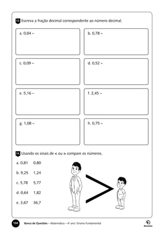 104 Banco de Questões – Matemática – 4o
ano | Ensino Fundamental
13. Escreva a fração decimal correspondente ao número decimal.
14. Usando os sinais de < ou > compare os números.
a. 0,04 –
c. 0,09 –
e. 5,16 –
g. 1,08 –
b. 0,78 –
d. 0,52 –
f. 2,45 –
h. 0,75 –
a. 0,81 	 0,80
b. 9,25 	 1,24
c. 5,78 	 5,77
d. 0,64 	 1,82
e. 3,67 	 36,7
 