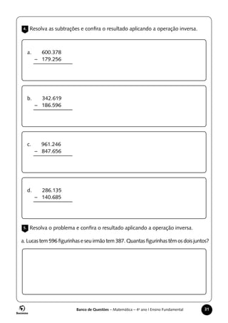 Banco de Questões – Matemática – 4o
ano | Ensino Fundamental 31
4. Resolva as subtrações e confira o resultado aplicando a operação inversa.
5. Resolva o problema e confira o resultado aplicando a operação inversa.
a. 600.378
– 179.256
b. 342.619
– 186.596
c. 961.246
– 847.656
d. 286.135
– 140.685
a. Lucas tem 596 figurinhas e seu irmão tem 387. Quantas figurinhas têm os dois juntos?
 