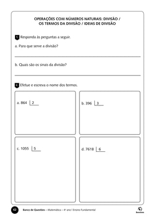 62 Banco de Questões – Matemática – 4o
ano | Ensino Fundamental
1. Responda às perguntas a seguir.
2. Efetue e escreva o nome dos termos.
OPERAÇÕES COM NÚMEROS NATURAIS: DIVISÃO /
OS TERMOS DA DIVISÃO / IDEIAS DE DIVISÃO
a. Para que serve a divisão?
b. Quais são os sinais da divisão?
a. 864 2
c. 1055 5
b. 396 3
d. 7618 6
 