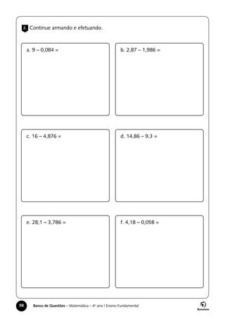 98 Banco de Questões – Matemática – 4o
ano | Ensino Fundamental
2. Continue armando e efetuando.
a. 9 – 0,084 =
c. 16 – 4,876 =
e. 28,1 – 3,786 =
b. 2,87 – 1,986 =
d. 14,86 – 9,3 =
f. 4,18 – 0,058 =
 