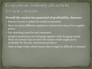 Overall the market has potential of profitability, because: barrier of entry is rather low initial investments there are many different suppliers to choose from hence low supplier power low switching costs for end consumers people’s preferences are changing together with changing trends, there are several ways to enter the market which might prove profitable for the new concentrate producer there is high rivalry which means that it might be difficult to compete  