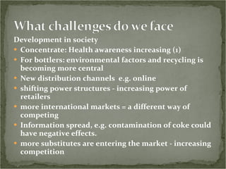 Development in society Concentrate: Health awareness increasing (1)         For bottlers: environmental factors and recycling is becoming more central        New distribution channels  e.g. online  shifting power structures - increasing power of retailers more international markets = a different way of competing         Information spread, e.g. contamination of coke could have negative effects. more substitutes are entering the market - increasing competition 