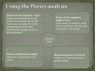 Threat of new entrants – h igh many new substitutes to soft drinks are entering the market  new ways of using soft drinks are emerging which often decrease the margins (such as soda-streamer). Rivalry: high  Power of the suppliers (high to low) increasing for retailers, more choices and more info for end consumers - increasing Threat of substitutes (high) plenty in varying forms and prices Bargaining power of buyers rather low, decreasing due to globalization) 