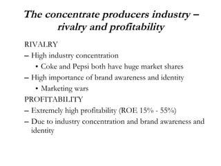 The concentrate producers industry – rivalry and profitability RIVALRY High industry concentration  Coke and Pepsi both have huge market shares High importance of brand awareness and identity Marketing wars PROFITABILITY Extremely high profitability (ROE 15% - 55%) Due to industry concentration and brand awareness and identity 