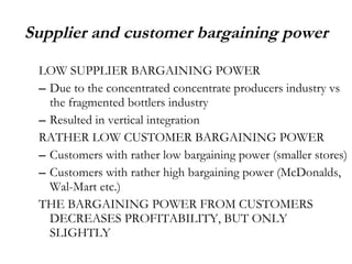 Supplier and customer bargaining power LOW SUPPLIER BARGAINING POWER Due to the concentrated concentrate producers industry vs the fragmented bottlers industry Resulted in vertical integration RATHER LOW CUSTOMER BARGAINING POWER Customers with rather low bargaining power (smaller stores) Customers with rather high bargaining power (McDonalds, Wal-Mart etc.) THE BARGAINING POWER FROM CUSTOMERS DECREASES PROFITABILITY, BUT ONLY SLIGHTLY  