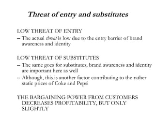 Threat of entry and substitutes LOW THREAT OF ENTRY The actual  threat  is low due to the entry barrier of brand awareness and identity LOW THREAT OF SUBSTITUTES The same goes for substitutes, brand awareness and identity are important here as well Although, this is another factor contributing to the rather static prices of Coke and Pepsi THE BARGAINING POWER FROM CUSTOMERS DECREASES PROFITABILITY, BUT ONLY SLIGHTLY  