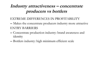 Industry attractiveness – concentrate producers vs bottlers EXTREME DIFFERENCES IN PROFITABILITY Makes the concentrate producers industry more attractive ENTRY BARRIERS Concentrate production industry: brand awareness and identity Bottlers industry: high minimum efficient scale 
