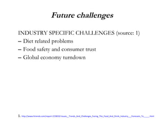 Future challenges INDUSTRY SPECIFIC CHALLENGES (source: 1) Diet related problems Food safety and consumer trust Global economy turndown 1.  http://www.htrends.com/report-2158332-Issues__Trends_And_Challenges_Facing_The_Food_And_Drink_Industry___Forecasts_To_____.html 