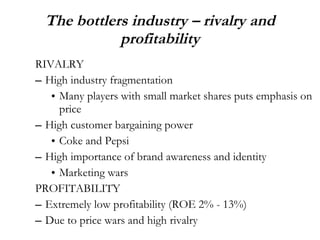 The bottlers industry – rivalry and profitability RIVALRY High industry fragmentation  Many players with small market shares puts emphasis on price  High customer bargaining power  Coke and Pepsi High importance of brand awareness and identity Marketing wars PROFITABILITY Extremely low profitability (ROE 2% - 13%) Due to price wars and high rivalry 