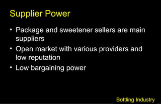 Supplier Power Package and sweetener sellers are main suppliers Open market with various providers and low reputation Low bargaining power Bottling Industry 
