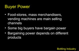 Buyer Power Food-stores, mass merchandisers, vending machines are main selling channels Some big buyers have bargain power Bargaining power depends on different products Bottling Industry 