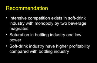 Recommendation Intensive competition exists in soft-drink industry with monopoly by two beverage magnates Saturation in bottling industry and low power Soft-drink industry have higher profitability compared with bottling industry 