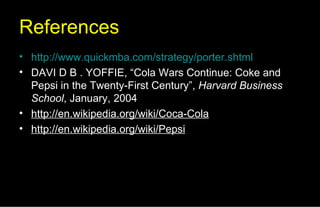 References http://www.quickmba.com/strategy/porter.shtml DAVI D B . YOFFIE, “Cola Wars Continue: Coke and Pepsi in the Twenty-First Century”,  Harvard Business School , January, 2004 http://en.wikipedia.org/wiki/Coca-Cola http://en.wikipedia.org/wiki/Pepsi 