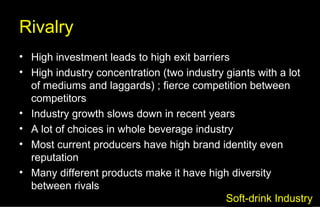 Rivalry High investment leads to high exit barriers High industry concentration (two industry giants with a lot of mediums and laggards) ; fierce competition between competitors Industry growth slows down in recent years A lot of choices in whole beverage industry Most current producers have high brand identity even reputation Many different products make it have high diversity between rivals Soft-drink Industry 