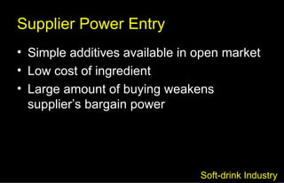 Supplier Power Entry Simple additives available in open market Low cost of ingredient Large amount of buying weakens supplier’s bargain power Soft-drink Industry 