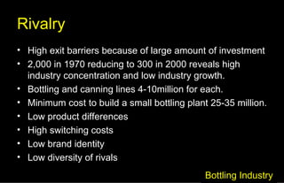 Rivalry High exit barriers because of large amount of investment 2,000 in 1970 reducing to 300 in 2000 reveals high industry concentration and low industry growth. Bottling and canning lines 4-10million for each. Minimum cost to build a small bottling plant 25-35 million. Low product differences High switching costs Low brand identity Low diversity of rivals Bottling Industry 