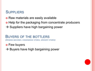SuppliersRaw materials are easily availableHelp for the packaging from concentrate producers Suppliers have high bargaining powerBuyers of the bottlers(Vending machines, convenience stores, grocery stores)Few buyers Buyers have high bargaining power 