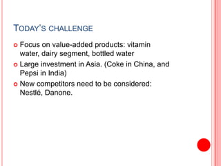 Today’s challengeFocus on value-added products: vitamin water, dairy segment, bottled waterLarge investment in Asia. (Coke in China, and Pepsi in India)New competitors need to be considered: Nestlé, Danone. 