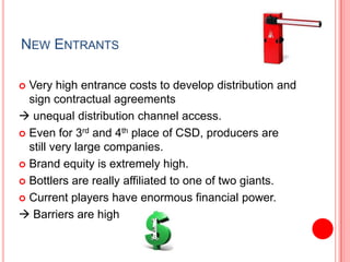 New EntrantsVery high entrance costs to develop distribution and sign contractual agreements unequal distribution channel access. Even for 3rd and 4th place of CSD, producers are still very large companies. Brand equity is extremely high. Bottlersare really affiliated to one of two giants.Current players have enormous financial power. Barriers are high