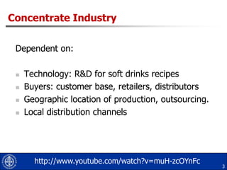 Concentrate IndustryDependent on:Technology: R&D for soft drinks recipesBuyers: customer base, retailers, distributorsGeographic location of production, outsourcing.Local distribution channels3http://www.youtube.com/watch?v=muH-zcOYnFc