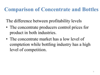 Comparison of Concentrate and BottlesThe difference between profitability levels The concentrate producers control prices for product in both industries. The concentrate market has a low level of comptetion while bottling industry has a high level of competition.6